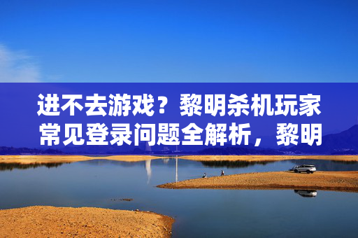 进不去游戏？黎明杀机玩家常见登录问题全解析，黎明杀机进不去游戏？常见登录问题全解析