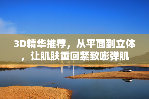 3D精华推荐，从平面到立体，让肌肤重回紧致嘭弹肌