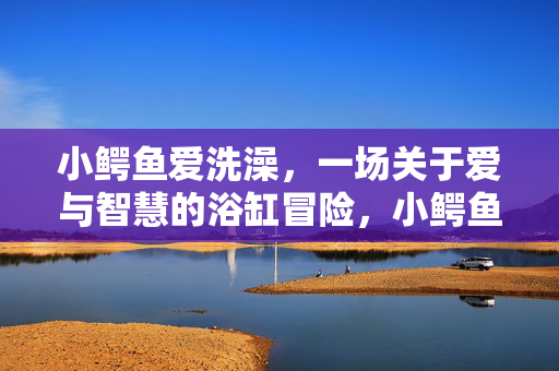 小鳄鱼爱洗澡，一场关于爱与智慧的浴缸冒险，小鳄鱼的爱智浴缸冒险