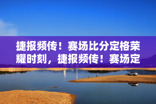 捷报频传！赛场比分定格荣耀时刻，捷报频传！赛场定格荣耀时刻