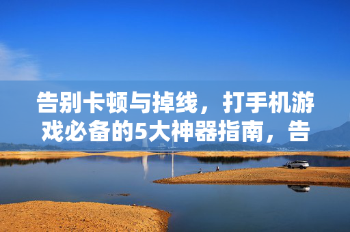 告别卡顿与掉线，打手机游戏必备的5大神器指南，告别卡顿掉线！手机游戏必备5大神器指南