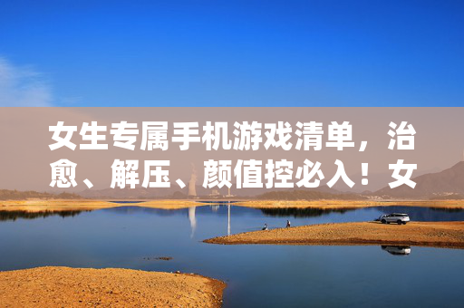 女生专属手机游戏清单，治愈、解压、颜值控必入！女生专属手机游戏清单，治愈解压，颜值控必入！
