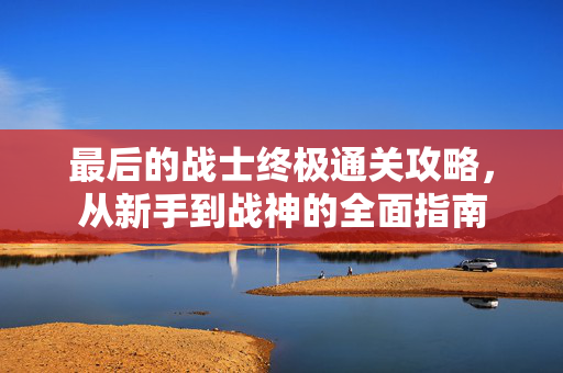最后的战士终极通关攻略，从新手到战神的全面指南