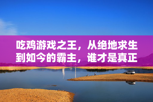 吃鸡游戏之王，从绝地求生到如今的霸主，谁才是真正的第一？