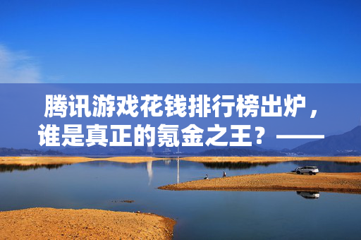 腾讯游戏花钱排行榜出炉，谁是真正的氪金之王？——深度解析游戏消费背后的逻辑