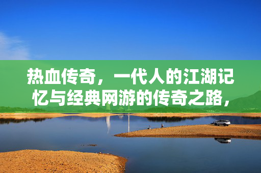 热血传奇，一代人的江湖记忆与经典网游的传奇之路，热血传奇，一代人江湖记忆与经典网游传奇之路