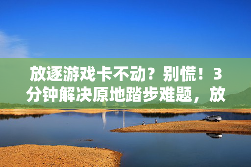 放逐游戏卡不动？别慌！3分钟解决原地踏步难题，放逐游戏卡顿？3分钟搞定原地踏步难题