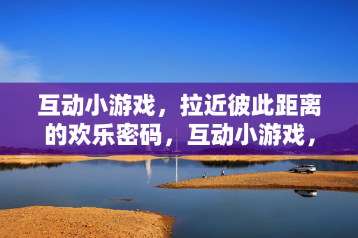 互动小游戏，拉近彼此距离的欢乐密码，互动小游戏，拉近距离的欢乐密码