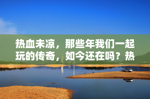 热血未凉，那些年我们一起玩的传奇，如今还在吗？热血未凉，我们的传奇，如今还在吗？