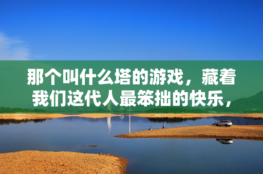 那个叫什么塔的游戏，藏着我们这代人最笨拙的快乐，那个叫什么塔的游戏，藏着我们这代人的最笨拙快乐