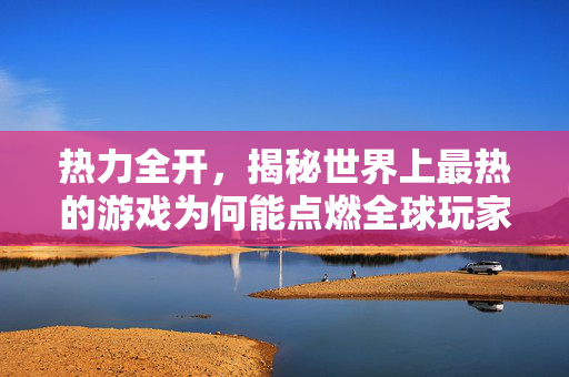 热力全开，揭秘世界上最热的游戏为何能点燃全球玩家热情，揭秘，全球玩家为何为最热游戏热力全开？