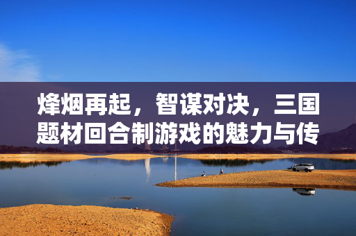 烽烟再起，智谋对决，三国题材回合制游戏的魅力与传承，三国回合制，烽烟智谋的魅力传承