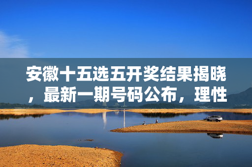 安徽十五选五开奖结果揭晓，最新一期号码公布，理性购彩方为长久之道