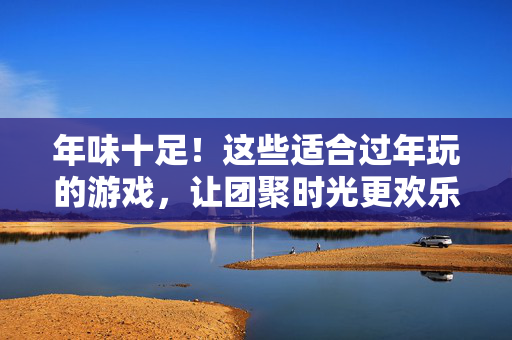 年味十足！这些适合过年玩的游戏，让团聚时光更欢乐，年味十足！过年游戏让团聚时光更欢乐