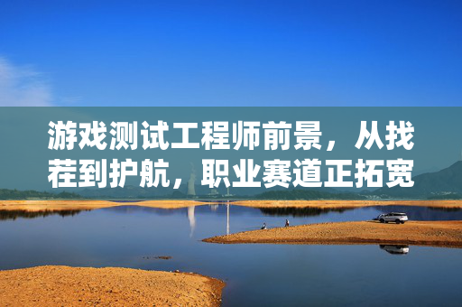 游戏测试工程师前景，从找茬到护航，职业赛道正拓宽，游戏测试工程师，从找茬到护航，职业赛道拓宽
