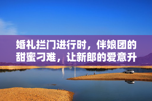 婚礼拦门进行时，伴娘团的甜蜜刁难，让新郎的爱意升温