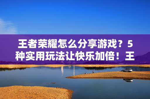 王者荣耀怎么分享游戏？5种实用玩法让快乐加倍！王者荣耀，5种分享游戏玩法，快乐加倍！