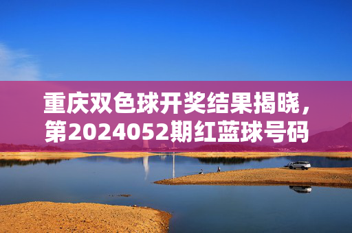 重庆双色球开奖结果揭晓，第2024052期红蓝球号码新鲜出炉，彩民速来核对