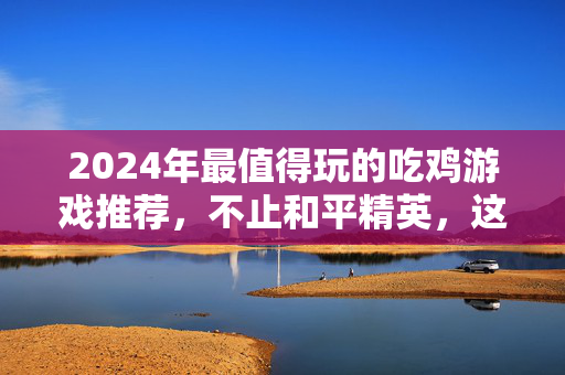 2024年最值得玩的吃鸡游戏推荐，不止和平精英，这些也超上头！2024最值得玩吃鸡游戏推荐，不止和平精英，款款超上头！