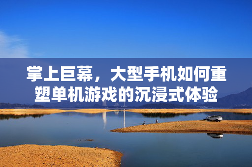 掌上巨幕，大型手机如何重塑单机游戏的沉浸式体验