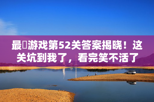 最囧游戏第52关答案揭晓！这关坑到我了，看完笑不活了，最囧游戏第52关答案揭晓！这关坑到我了看完笑不活
