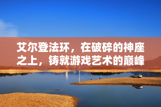 艾尔登法环，在破碎的神座之上，铸就游戏艺术的巅峰之作，艾尔登法环，破碎神座之上，铸就游戏艺术巅峰