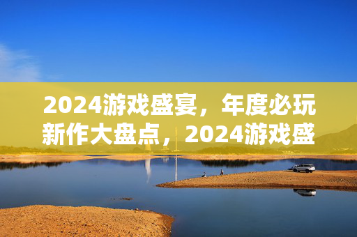 2024游戏盛宴，年度必玩新作大盘点，2024游戏盛宴，年度必玩新作大盘点