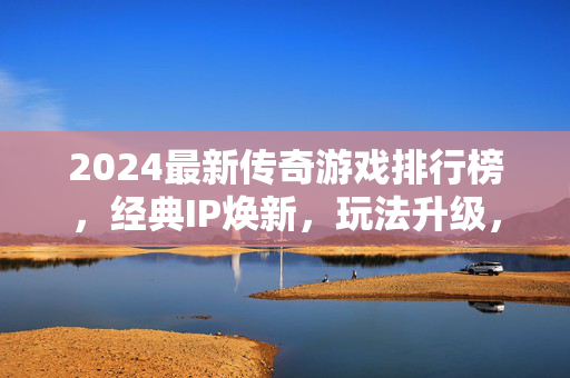 2024最新传奇游戏排行榜，经典IP焕新，玩法升级，哪款才是你的菜？2024最新传奇游戏TOP榜，经典IP焕新玩法升级，哪款值得入？
