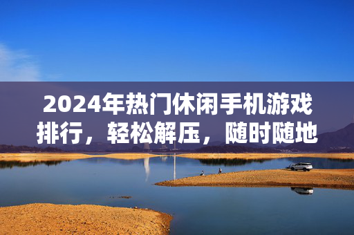 2024年热门休闲手机游戏排行,轻松解压,随时随地开启快乐时光,2024年热门休闲手机游戏排行,轻松解压,快乐随行