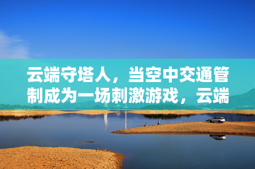 云端守塔人，当空中交通管制成为一场刺激游戏，云端守塔人，空中交通管制的刺激游戏