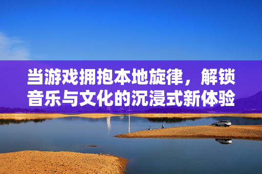 当游戏拥抱本地旋律，解锁音乐与文化的沉浸式新体验