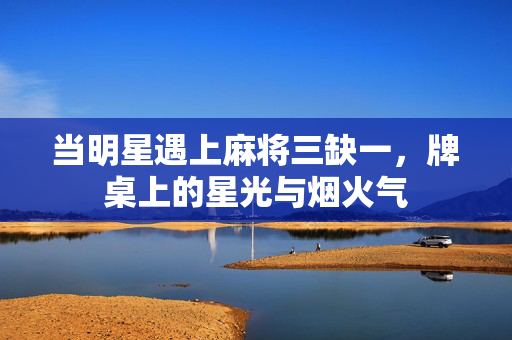 当明星遇上麻将三缺一，牌桌上的星光与烟火气