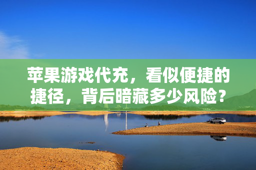 苹果游戏代充，看似便捷的捷径，背后暗藏多少风险？苹果游戏代充，便捷背后的风险陷阱