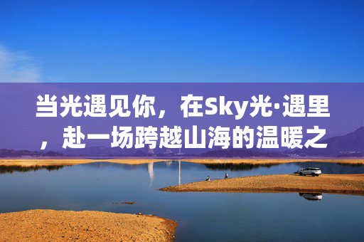 当光遇见你，在Sky光·遇里，赴一场跨越山海的温暖之约，当光遇见你，跨越山海的温暖之约