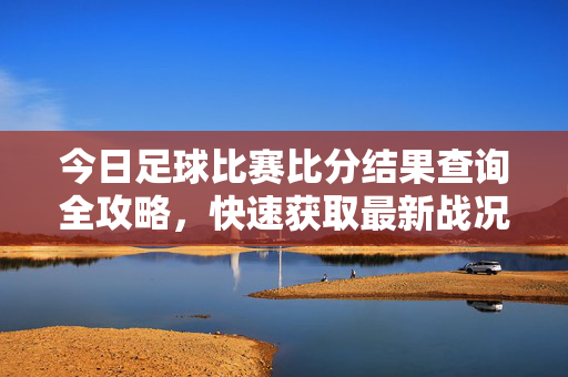 今日足球比赛比分结果查询全攻略，快速获取最新战况