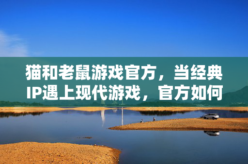 猫和老鼠游戏官方，当经典IP遇上现代游戏，官方如何让童年活起来？猫鼠官方，经典IP的现代焕新，让童年游戏活起来