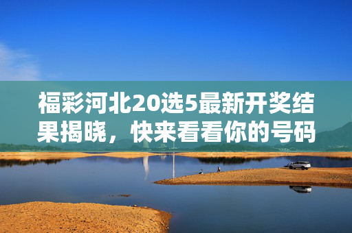 福彩河北20选5最新开奖结果揭晓，快来看看你的号码中奖了吗？福彩河北20选5最新开奖结果揭晓，你的号码中奖了吗？