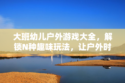 大班幼儿户外游戏大全，解锁N种趣味玩法，让户外时光活力满满！大班幼儿户外游戏大全，解锁趣味玩法，活力时光
