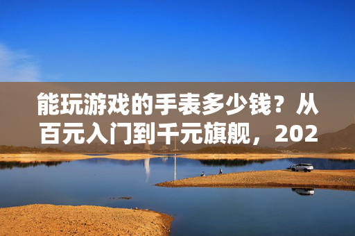 能玩游戏的手表多少钱？从百元入门到千元旗舰，2024年选购指南，2024能玩游戏的手表选购指南，百元入门到千元旗舰价格解析