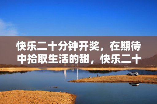 快乐二十分钟开奖，在期待中拾取生活的甜，快乐二十分钟开奖，期待拾生活甜