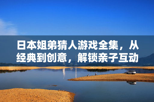 日本姐弟猜人游戏全集，从经典到创意，解锁亲子互动的N种乐趣，日本姐弟猜人游戏全集，经典创意解锁亲子互动乐趣