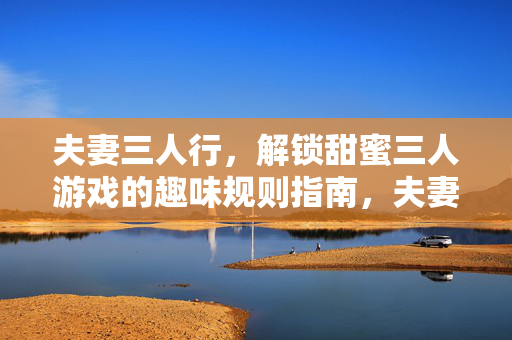 夫妻三人行，解锁甜蜜三人游戏的趣味规则指南，夫妻三人游戏趣味规则指南