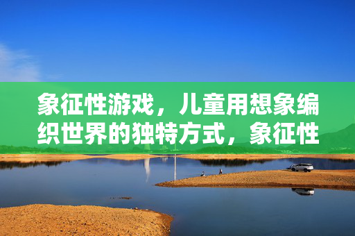 象征性游戏，儿童用想象编织世界的独特方式，象征性游戏，儿童用想象编织的独特世界