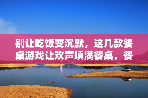 别让吃饭变沉默，这几款餐桌游戏让欢声填满餐桌，餐桌游戏，打破沉默，让欢声填满餐桌