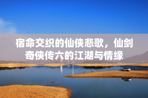 宿命交织的仙侠悲歌，仙剑奇侠传六的江湖与情缘