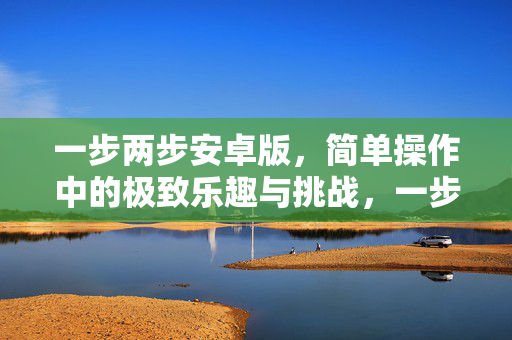 一步两步安卓版，简单操作中的极致乐趣与挑战，一步两步安卓版，简单操作，极致乐趣与挑战