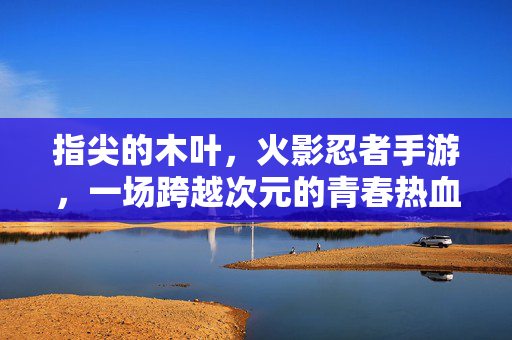 指尖的木叶，火影忍者手游，一场跨越次元的青春热血再燃，指尖木叶，火影手游跨越次元的青春热血再燃
