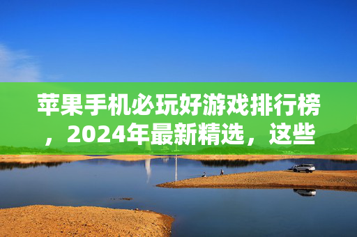 苹果手机必玩好游戏排行榜，2024年最新精选，这些游戏让你停不下来！