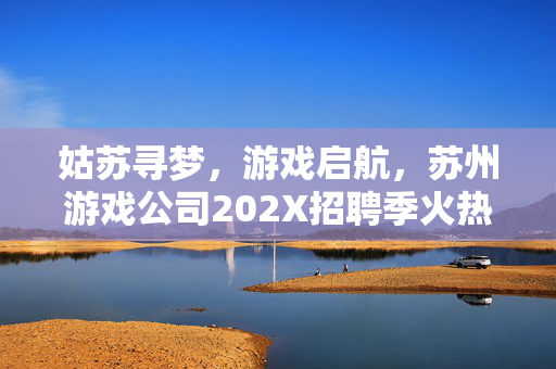 姑苏寻梦，游戏启航，苏州游戏公司202X招聘季火热开启！姑苏游戏启航，202X招聘季火热开启