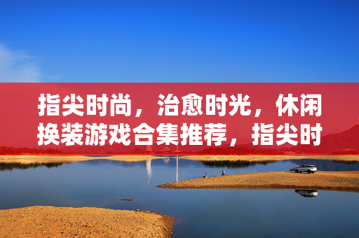 指尖时尚，治愈时光，休闲换装游戏合集推荐，指尖时尚，治愈时光，休闲换装游戏合集